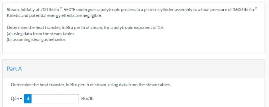 Steam, initially at 700 lbf/in.², 550°F undergoes a polytropic process in a piston-cylinder assembly to a final pressure of 3600 lbf/in.²
Kinetic and potential energy effects are negligible.
Determine the heat transfer, in Btu per lb of steam, for a polytropic exponent of 1.5,
(a) using data from the steam tables.
(b) assuming ideal gas behavior.
Part A
Determine the heat transfer, in Btu per lb of steam, using data from the steam tables.
Q/m- i
Btu/lb