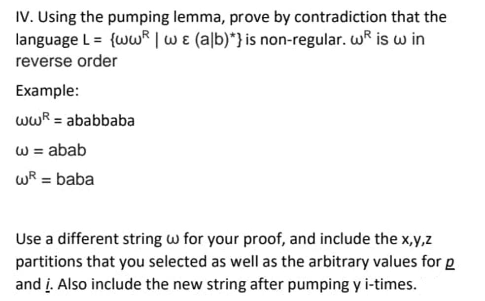 IV. Using the pumping lemma, prove by contradiction that the
language L = {ww | w & (alb)*} is non-regular. w is w in
reverse order
Example:
wwR = ababbaba
w = abab
wR = baba
Use a different string w for your proof, and include the x,y,z
partitions that you selected as well as the arbitrary values for g
and i. Also include the new string after pumping y i-times.