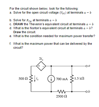 For the circuit shown below, look for the following:
a. Solve for the open circuit voltage (Voc) at terminals a - b
b. Solve for R7; at terminals a - b
c. DRAW the Thevenin's equivalent circuit at terminals a - b
d. What is the Norton's equivalent circuit at terminals a - b?
Draw the circuit.
e. What is the condition needed for maximum power transfer?
f. What is the maximum power that can be delivered by the
circuit?
2i,
500 N
700 mA
1.5 k
N
qo
2500 N

