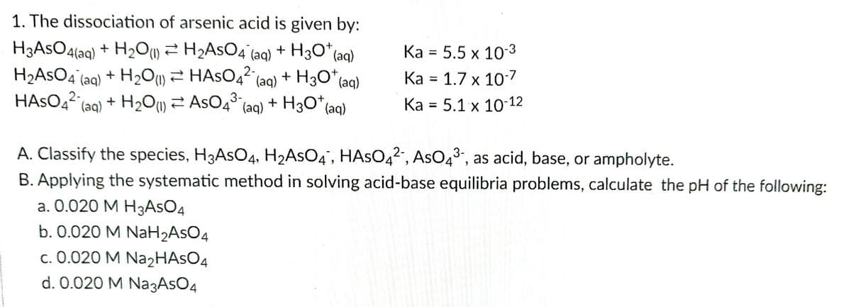 1. The dissociation of arsenic acid is given by:
(aq)
H3AsO4(aq) + H₂O(1) ≥ H₂AsO4 (aq) + H3O* (
H₂ASO4 (aq) + H₂O(1) HASO4² (aq) + H3O+ (aq)
HASO4² (aq) + H₂O (1)
3-
ASO4³ (aq) + H3O+ (aq)
Ka = 5.5 x 10-3
Ka = 1.7 x 10-7
Ka = 5.1 x 10-12
A. Classify the species, H3AsO4, H₂AsO4, HASO4², AsO4³-, as acid, base, or ampholyte.
B. Applying the systematic method in solving acid-base equilibria problems, calculate the pH of the following:
a. 0.020 M H3AsO4
b. 0.020 M NaH₂AsO4
c. 0.020 M Na₂HASO4
d. 0.020 M Na3AsO4