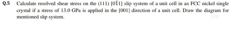 Q.5
Calculate resolved shear stress on the (111) [01i] slip system of a unit cell in an FCC nickel single
crystal if a stress of 13.0 GPa is applied in the [001] direction of a unit cell. Draw the diagram for
mentioned slip system.
