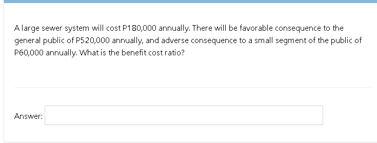 A large sewer system will cost P180,000 annually. There will be favorable consequence to the
general public of P520,000 annually, and adverse consequence to a small segment of the public of
P60,000 annually. What is the benefit cost ratio?
Answer:
