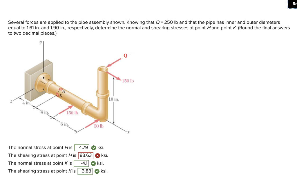 Re
Several forces are applied to the pipe assembly shown. Knowing that Q= 250 lb and that the pipe has inner and outer diameters
equal to 1.61 in. and 1.90 in., respectively, determine the normal and shearing stresses at point Hand point K. (Round the final answers
to two decimal places.)
150 lb
10 in.
4 in.
150 lb
6 in.
50 lb
4.79
O ksi.
The normal stress at point His
The shearing stress at point H is 83.63
-41
ksi.
ksi,
The normal stress at point K is
3.83 O ksi.
The shearing stress at point K is
