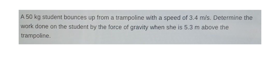 A 50 kg student bounces up from a trampoline with a speed of 3.4 m/s. Determine the
work done on the student by the force of gravity when she is 5.3 m above the
trampoline.
