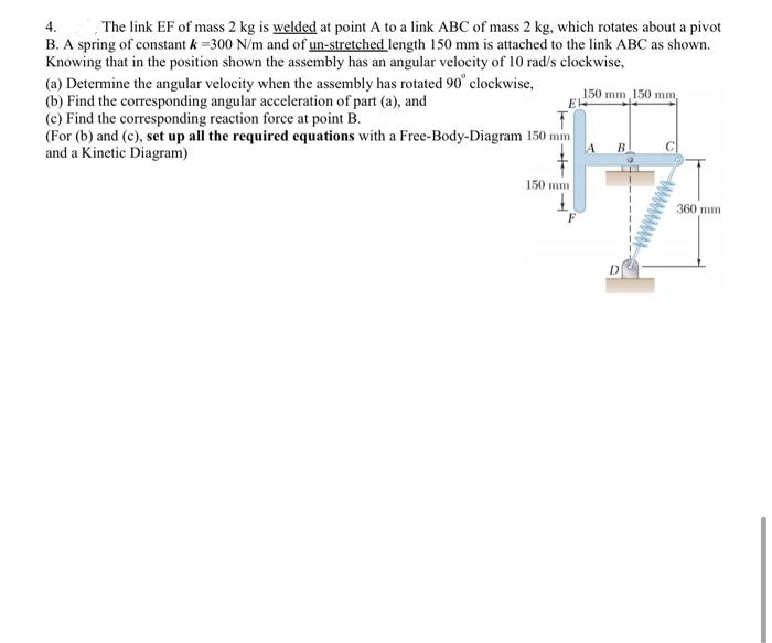 4.
The link EF of mass 2 kg is welded at point A to a link ABC of mass 2 kg, which rotates about a pivot
B. A spring of constant k =300 N/m and of un-stretched length 150 mm is attached to the link ABC as shown.
Knowing that in the position shown the assembly has an angular velocity of 10 rad/s clockwise,
(a) Determine the angular velocity when the assembly has rotated 90° clockwise,
(b) Find the corresponding angular acceleration of part (a), and
(c) Find the corresponding reaction force at point B.
(For (b) and (c), set up all the required equations with a Free-Body-Diagram 150 mm
and a Kinetic Diagram)
150 mm, 150 mm,
E
150 mm
360 mm
