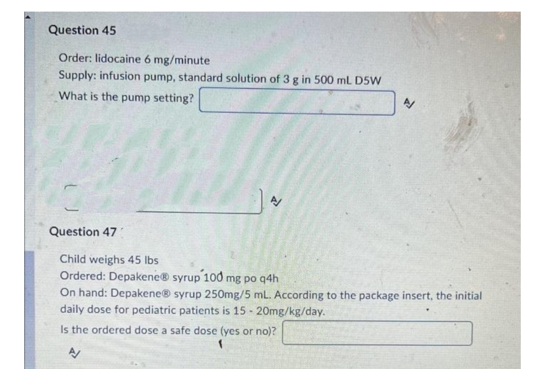 Question 45
Order: lidocaine 6 mg/minute
Supply: infusion pump, standard solution of 3 g in 500 mL D5W
What is the pump setting?
Question 47
Child weighs 45 lbs
Ordered: Depakene® syrup 100 mg po q4h
On hand: Depakene® syrup 250mg/5 mL. According to the package insert, the initial
daily dose for pediatric patients is 15 20mg/kg/day.
Is the ordered dose a safe dose (yes or no)?
