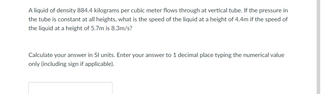 A liquid of density 884.4 kilograms per cubic meter flows through at vertical tube. If the pressure in
the tube is constant at all heights, what is the speed of the liquid at a height of 4.4m if the speed of
the liquid at a height of 5.7m is 8.3m/s?
Calculate your answer in SI units. Enter your answer to 1 decimal place typing the numerical value
only (including sign if applicable).
