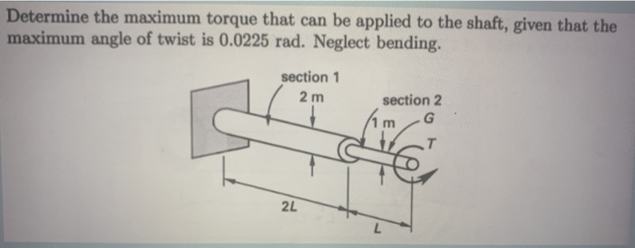 Determine the maximum torque that can be applied to the shaft, given that the
maximum angle of twist is 0.0225 rad. Neglect bending.
section 1
section 2
. G
2 m
2L
