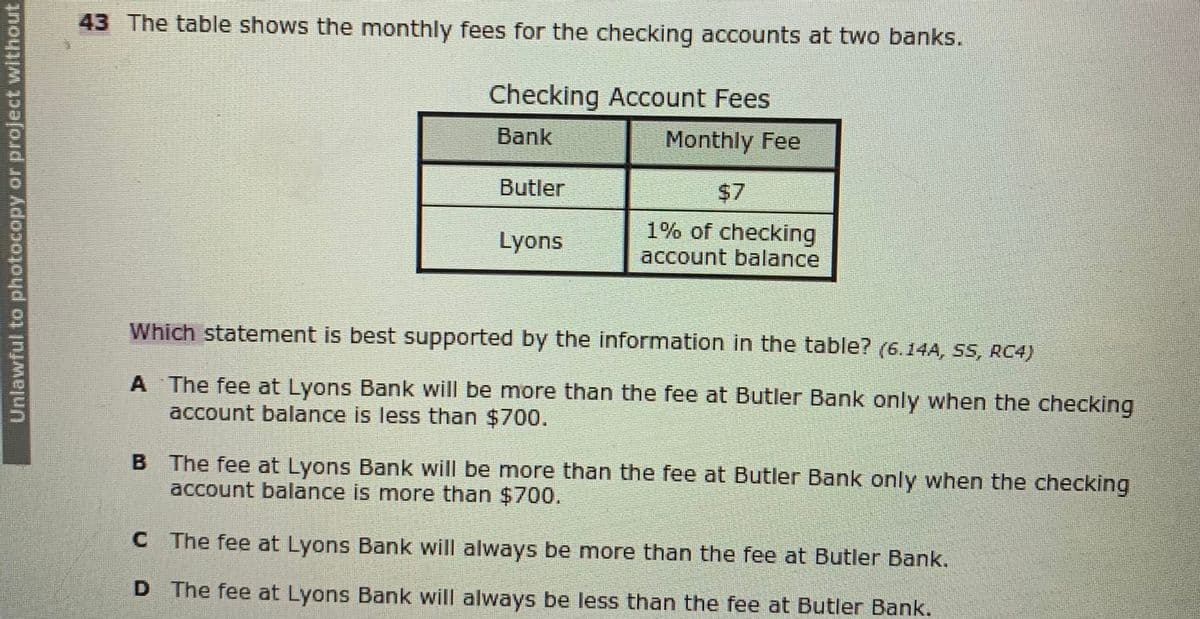 43 The table shows the monthly fees for the checking accounts at two banks.
Checking Account Fees
Bank
Monthly Fee
Butler
$7
1% of checking
account balance
Lyons
Which statement is best supported by the information in the table? (6.14A, SS, RC4)
A The fee at Lyons Bank will be more than the fee at Butler Bank only when the checking
account balance is less than $700.
B The fee at Lyons Bank will be more than the fee at Butler Bank only when the checking
account balance is more than $700.
C The fee at Lyons Bank will always be more than the fee at Butler Bank.
D The fee at Lyons Bank will always be less than the fee at Butler Bank.
Unlawful to photocopy or project without
