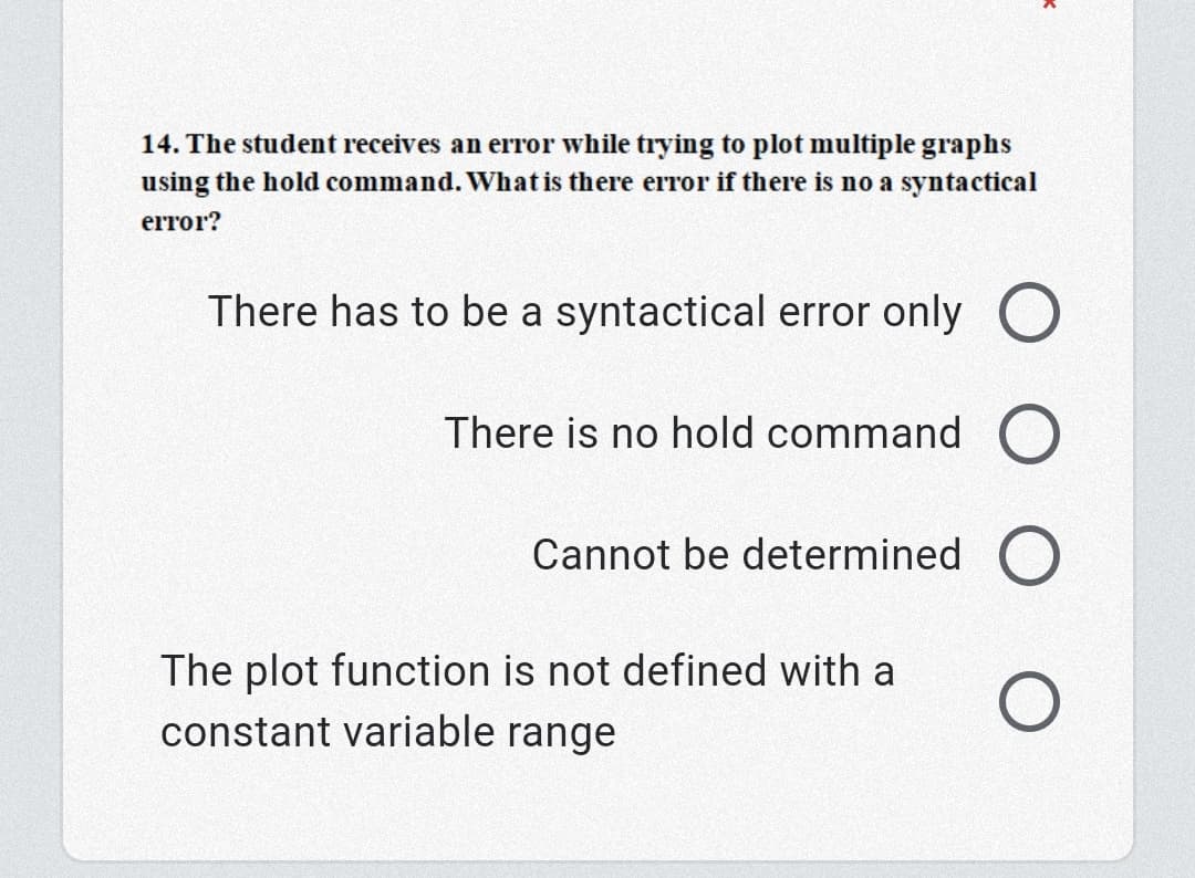 14. The student receives an error while trying to plot multiple graphs
using the hold command. What is there error if there is no a syntactical
error?
There has to be a syntactical error only O
There is no hold command O
Cannot be determined O
The plot function is not defined with a
constant variable range
