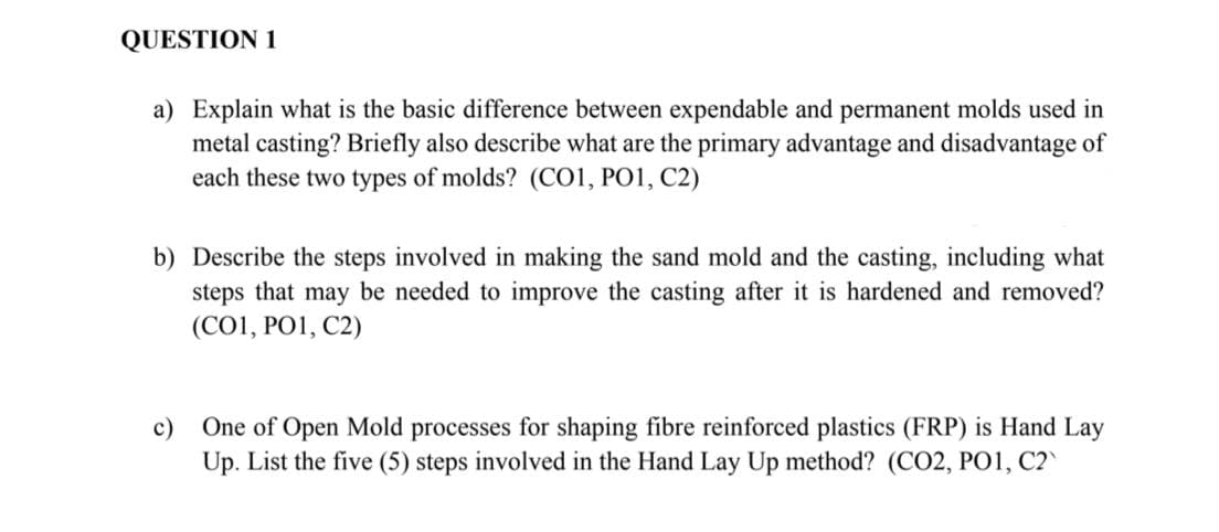 QUESTION 1
a) Explain what is the basic difference between expendable and permanent molds used in
metal casting? Briefly also describe what are the primary advantage and disadvantage of
each these two types of molds? (CO1, PO1, C2)
b) Describe the steps involved in making the sand mold and the casting, including what
steps that may be needed to improve the casting after it is hardened and removed?
(C01, PO1, C2)
c) One of Open Mold processes for shaping fibre reinforced plastics (FRP) is Hand Lay
Up. List the five (5) steps involved in the Hand Lay Up method? (CO2, PO1, C2`