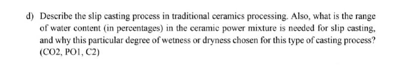 d) Describe the slip casting process in traditional ceramics processing. Also, what is the range
of water content (in percentages) in the ceramic power mixture is needed for slip casting,
and why this particular degree of wetness or dryness chosen for this type of casting process?
(CO2, PO1, C2)