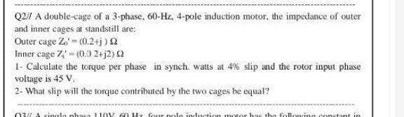 Q2// A double-cage of a 3-phase, 60-Hz, 4-pole induction motor, the impedance of outer
and inner cages at standstill are:
Outer cage Z) = (0.2+j) £2
Inner cage 7 - (0.0 2+j2) (2
1- Calculate the torque per phase in synch. watts at 4% slip and the rotor input phase
voltage is 45 V.
2- What slip will the torque contributed by the two cages be equal?
(13 à vingla nhaca 110V 60 Hz four pole, induction motor has the following constant in
