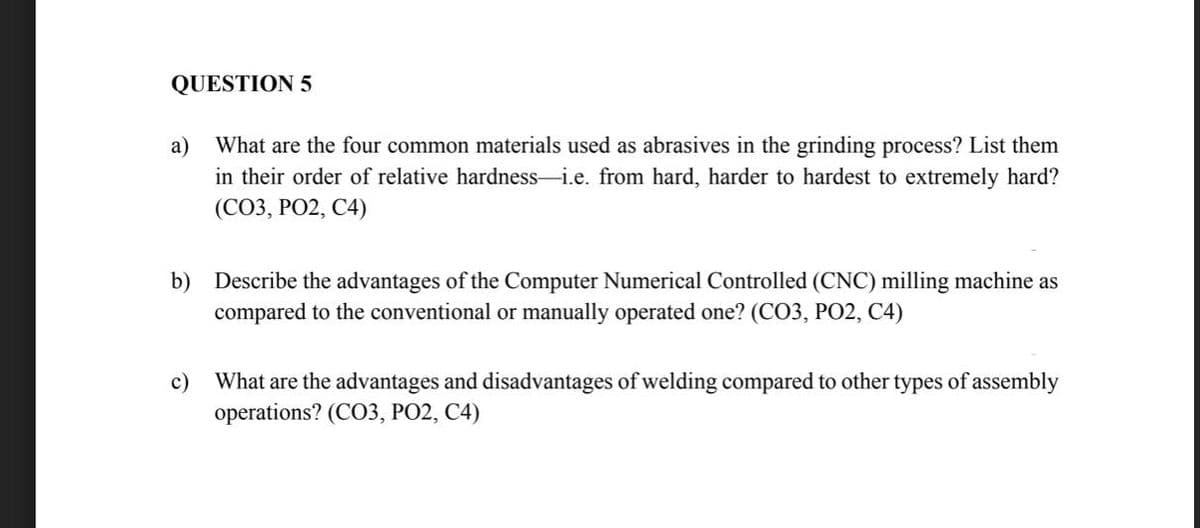 QUESTION 5
a)
What are the four common materials used as abrasives in the grinding process? List them
in their order of relative hardness-i.e. from hard, harder to hardest to extremely hard?
(CO3, PO2, C4)
b) Describe the advantages of the Computer Numerical Controlled (CNC) milling machine as
compared to the conventional or manually operated one? (CO3, PO2, C4)
c)
What are the advantages and disadvantages of welding compared to other types of assembly
operations? (CO3, PO2, C4)