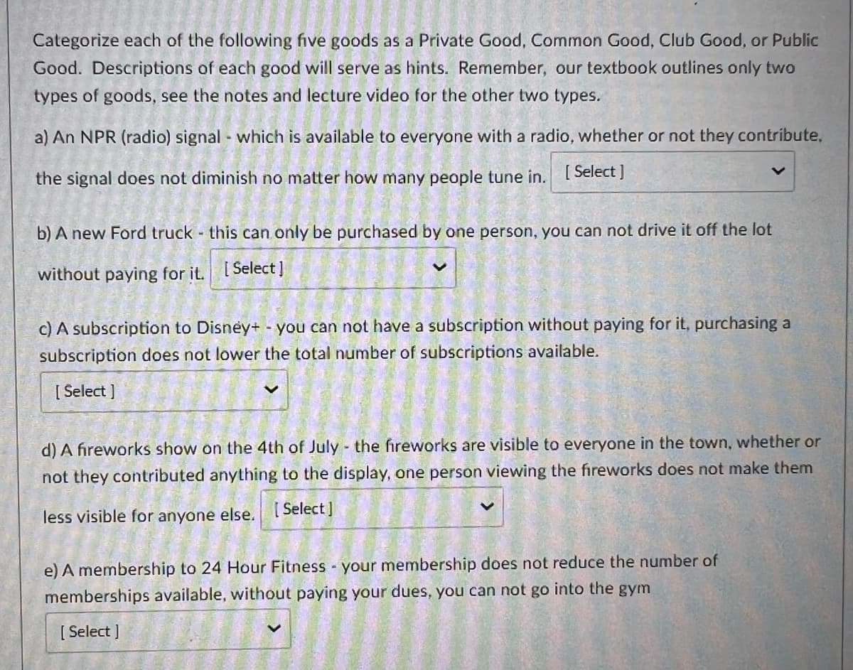 Categorize each of the following five goods as a Private Good, Common Good, Club Good, or Public
Good. Descriptions of each good will serve as hints. Remember, our textbook outlines only two
types of goods, see the notes and lecture video for the other two types.
a) An NPR (radio) signal - which is available to everyone with a radio, whether or not they contribute,
the signal does not diminish no matter how many people tune in. [Select]
b) A new Ford truck this can only be purchased by one person, you can not drive it off the lot
without paying for it. [Select]
c) A subscription to Disney+ - you can not have a subscription without paying for it, purchasing a
subscription does not lower the total number of subscriptions available.
[ Select]
d) A fireworks show on the 4th of July - the fireworks are visible to everyone in the town, whether or
not they contributed anything to the display, one person viewing the fireworks does not make them
less visible for anyone else. [Select]
e) A membership to 24 Hour Fitness - your membership does not reduce the number of
memberships available, without paying your dues, you can not go into the gym
[Select]