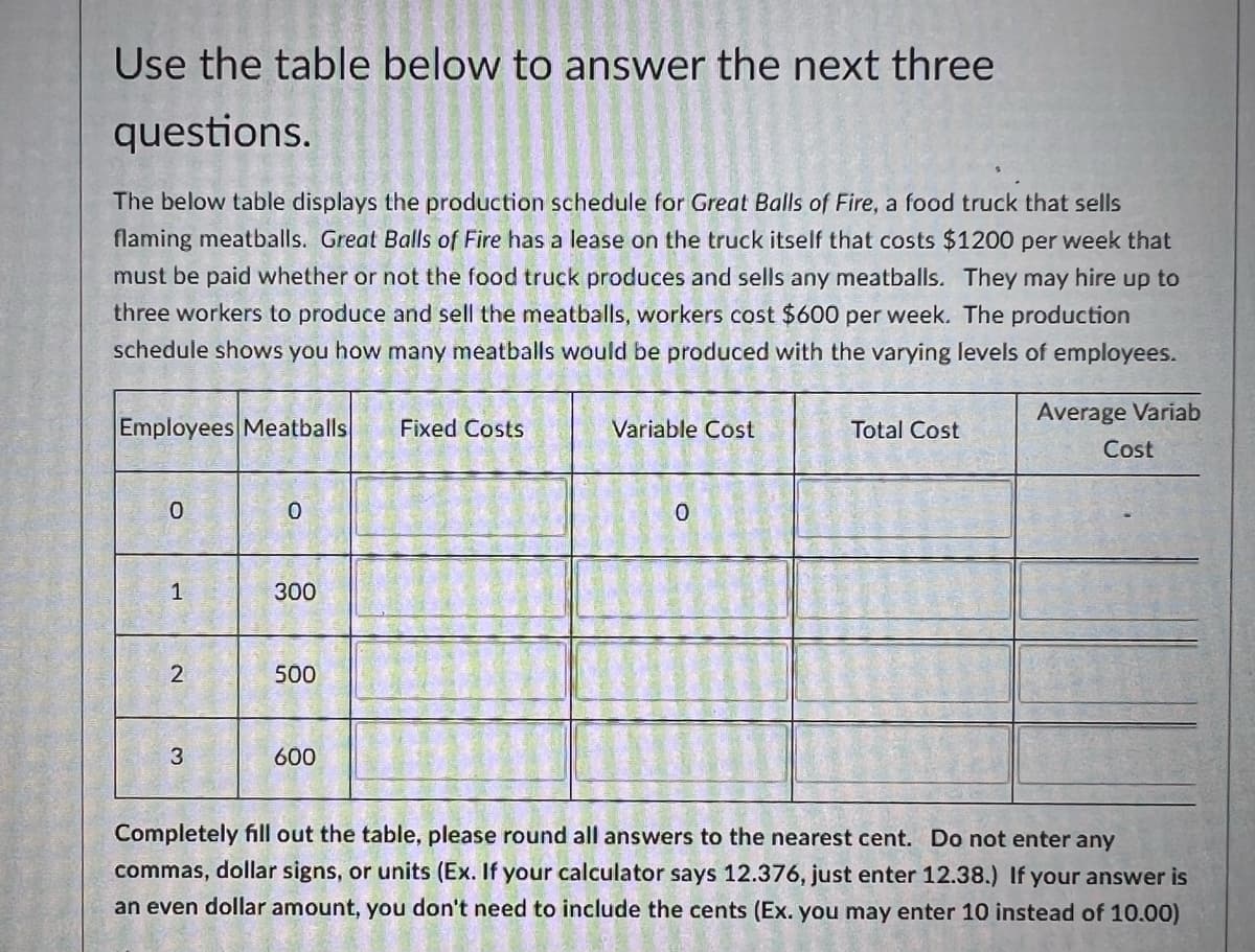 Use the table below to answer the next three
questions.
The below table displays the production schedule for Great Balls of Fire, a food truck that sells
flaming meatballs. Great Balls of Fire has a lease on the truck itself that costs $1200 per week that
must be paid whether or not the food truck produces and sells any meatballs. They may hire up to
three workers to produce and sell the meatballs, workers cost $600 per week. The production
schedule shows you how many meatballs would be produced with the varying levels of employees.
Employees Meatballs
Fixed Costs
Variable Cost
Total Cost
Average Variab
Cost
0
0
0
1
300
2
500
3
600
Completely fill out the table, please round all answers to the nearest cent. Do not enter any
commas, dollar signs, or units (Ex. If your calculator says 12.376, just enter 12.38.) If your answer is
an even dollar amount, you don't need to include the cents (Ex. you may enter 10 instead of 10.00)