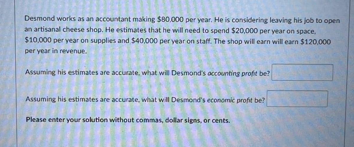 Desmond works as an accountant making $80,000 per year. He is considering leaving his job to open
an artisanal cheese shop. He estimates that he will need to spend $20,000 per year on space,
$10,000 per year on supplies and $40,000 per year on staff. The shop will earn will earn $120,000
per year in revenue.
Assuming his estimates are accurate, what will Desmond's accounting profit be?
Assuming his estimates are accurate, what will Desmond's economic profit be?
Please enter your solution without commas, dollar signs, or cents.