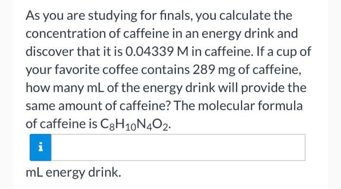As you are studying for finals, you calculate the
concentration of caffeine in an energy drink and
discover that it is 0.04339 M in caffeine. If a cup of
your favorite coffee contains 289 mg of caffeine,
how many mL of the energy drink will provide the
same amount of caffeine? The molecular formula
of caffeine is C3H10N402.
i
mL energy drink.
