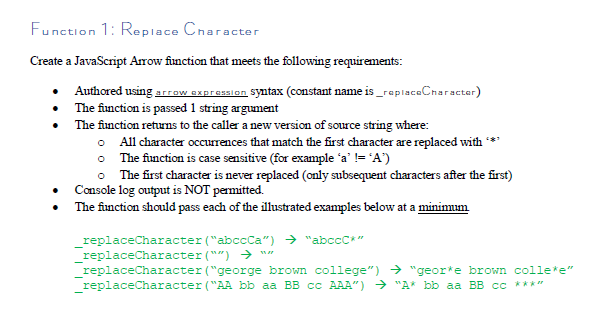 Function 1: Replace Char
acter
Create a JavaScript Arrow fiunction that meets the following requirenments:
Authored using arrow expression Syntax (constant name is_replsceCnaracter)
The function is passed 1 string argument
The function returns to the caller a new version of source string where:
• All character occurrences that match the first character are replaced with
• The function is case sensitive (for example ´a’ != 'A')
• The first character is never replaced (only subsequent characters after the first)
• Console log output is NOT permitted.
The function should pass each of the illustrated examples below at a minimum
replaceCharacter ("abccCa") > "abccC*"
_replaceCharacter ("") → n"
replaceCharacter ("george brown college") → "geor*e brown colle*e"
replaceCharacter ("AA bb aa BB cc AAA") → "A* bb aa BB cc ****
