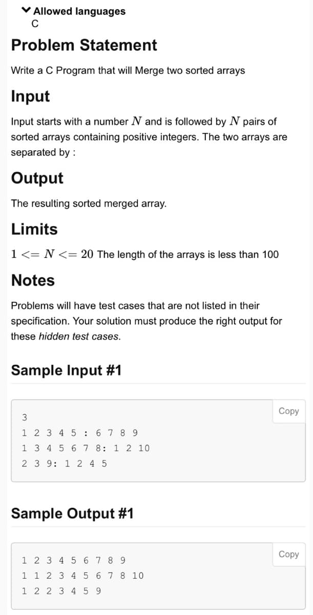 ✓ Allowed languages
C
Problem Statement
Write a C Program that will Merge two sorted arrays
Input
Input starts with a number N and is followed by N pairs of
sorted arrays containing positive integers. The two arrays are
separated by :
Output
The resulting sorted merged array.
Limits
1 <= N <= 20 The length of the arrays is less than 100
Notes
Problems will have test cases that are not listed in their
specification. Your solution must produce the right output for
these hidden test cases.
Sample Input #1
3
1 2 3 4 5 6 7 8 9
1 3 4 5 6 7 8: 1 2 10
2 3 9: 1 2 4 5
Sample Output #1
1 2 3 4 5 6 7 8 9
1 1 2 3 4 5 6 7 8 10
1 2 2 3 4 59
Copy
Copy