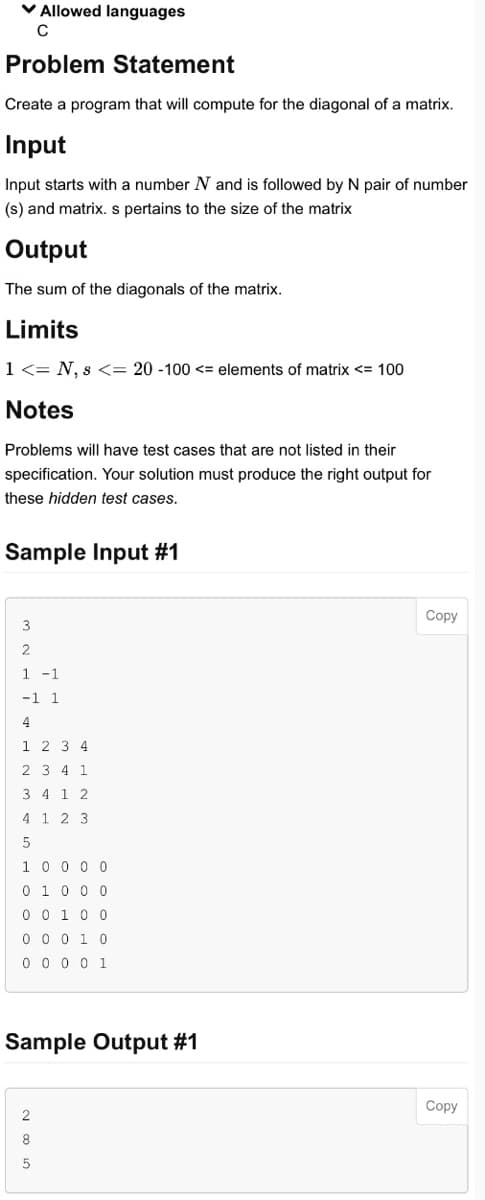 ✓ Allowed languages
C
Problem Statement
Create a program that will compute for the diagonal of a matrix.
Input
Input starts with a number N and is followed by N pair of number
(s) and matrix. s pertains to the size of the matrix
Output
The sum of the diagonals of the matrix.
Limits
1 <= N, s <= 20 -100 <= elements of matrix <= 100
Notes
Problems will have test cases that are not listed in their
specification. Your solution must produce the right output for
these hidden test cases.
Sample Input #1
3
2
1 -1
-1 1
4
1 2 3 4
2 3 4 1
3 4 1 2
4 1 2 3
5
1 0 0 0 0
0 1 0 0 0
0 0 1 0 0
0 0 0 1 0
0 0 0 0 1
Sample Output #1
2
8
5
Copy
Copy