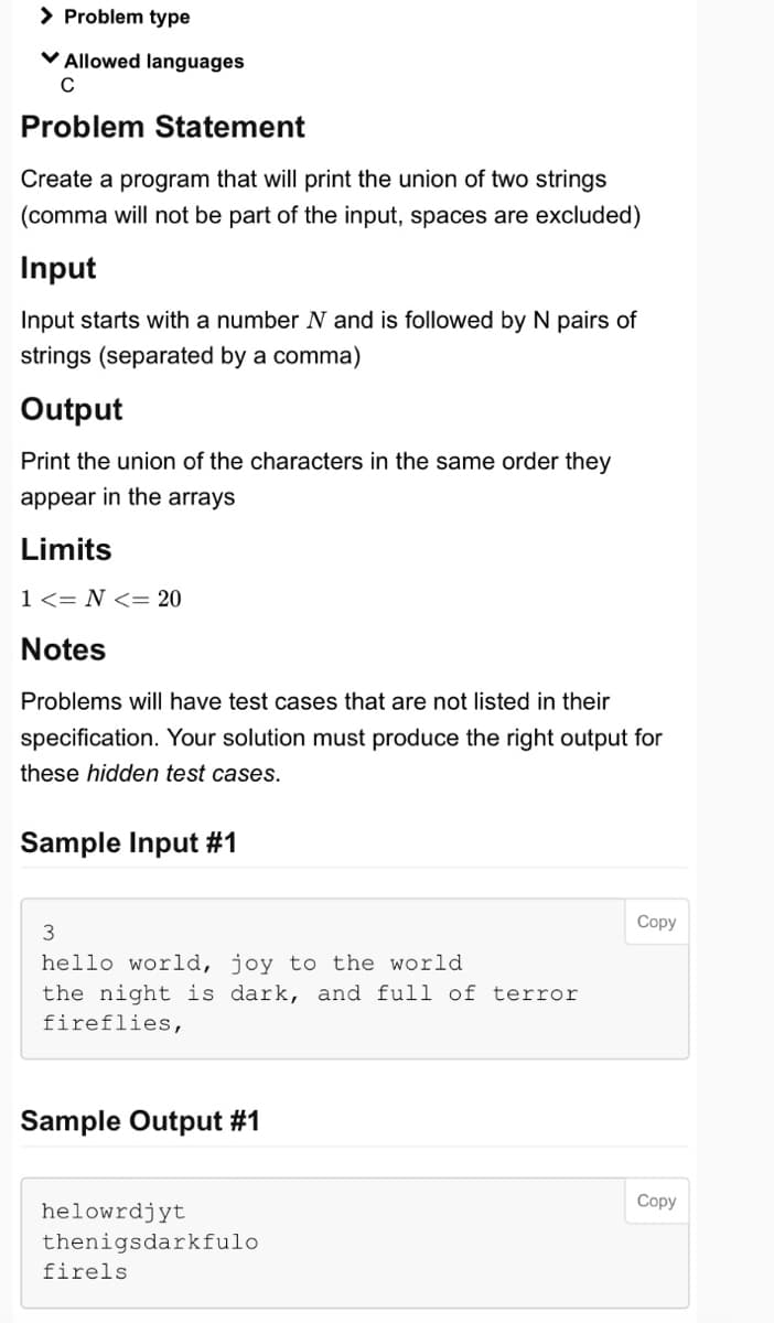 > Problem type
✓ Allowed languages
C
Problem Statement
Create a program that will print the union of two strings
(comma will not be part of the input, spaces are excluded)
Input
Input starts with a number N and is followed by N pairs of
strings (separated by a comma)
Output
Print the union of the characters in the same order they
appear in the arrays
Limits
1 <=N<= 20
Notes
Problems will have test cases that are not listed in their
specification. Your solution must produce the right output for
these hidden test cases.
Sample Input #1
3
hello world, joy to the world.
the night is dark, and full of terror
fireflies,
Sample Output #1
helowrdjyt
thenigsdarkfulo
firels
Copy
Copy