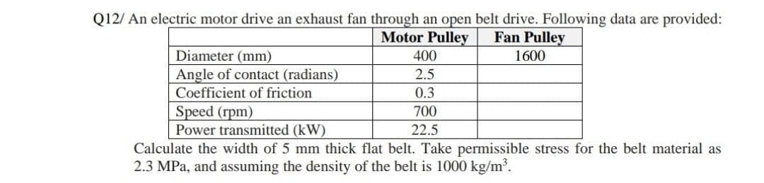 Q12/ An electric motor drive an exhaust fan through an open belt drive. Following data are provided:
Motor Pulley
Fan Pulley
Diameter (mm)
400
1600
Angle of contact (radians)
2.5
Coefficient of friction
0.3
Speed (rpm)
Power transmitted (kW)
700
22.5
Calculate the width of 5 mm thick flat belt. Take permissible stress for the belt material as
2.3 MPa, and assuming the density of the belt is 1000 kg/m³.
