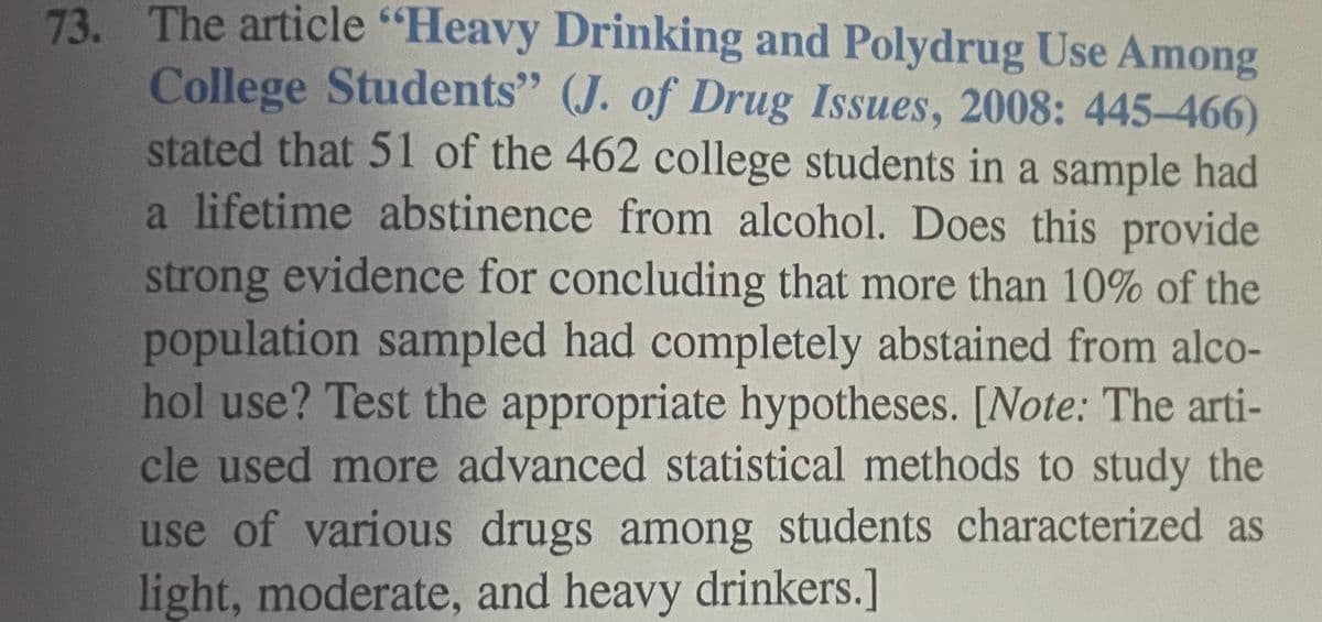 73. The article "Heavy Drinking and Polydrug Use Among
College Students" (J. of Drug Issues, 2008: 445-466)
stated that 51 of the 462 college students in a sample had
a lifetime abstinence from alcohol. Does this provide
strong evidence for concluding that more than 10% of the
population sampled had completely abstained from alco-
hol use? Test the appropriate hypotheses. [Note: The arti-
cle used more advanced statistical methods to study the
use of various drugs among students characterized as
light, moderate, and heavy drinkers.]