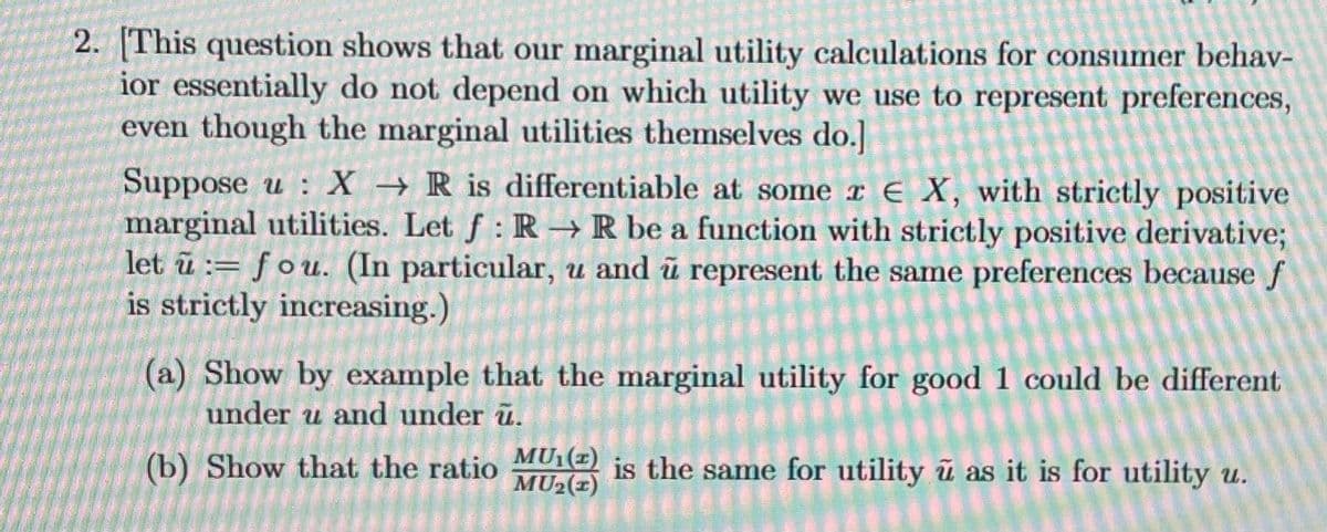 2. [This question shows that our marginal utility calculations for consumer behav-
ior essentially do not depend on which utility we use to represent preferences,
even though the marginal utilities themselves do.]
Suppose u: X→ R is differentiable at some r E X, with strictly positive
marginal utilities. Let f: R→ R be a function with strictly positive derivative;
let u fou. (In particular, u and u represent the same preferences because f
is strictly increasing.)
=
(a) Show by example that the marginal utility for good 1 could be different
under u and under u.
(b) Show that the ratio MU() is the same for utility u as it is for utility u.
MU₂ (1)