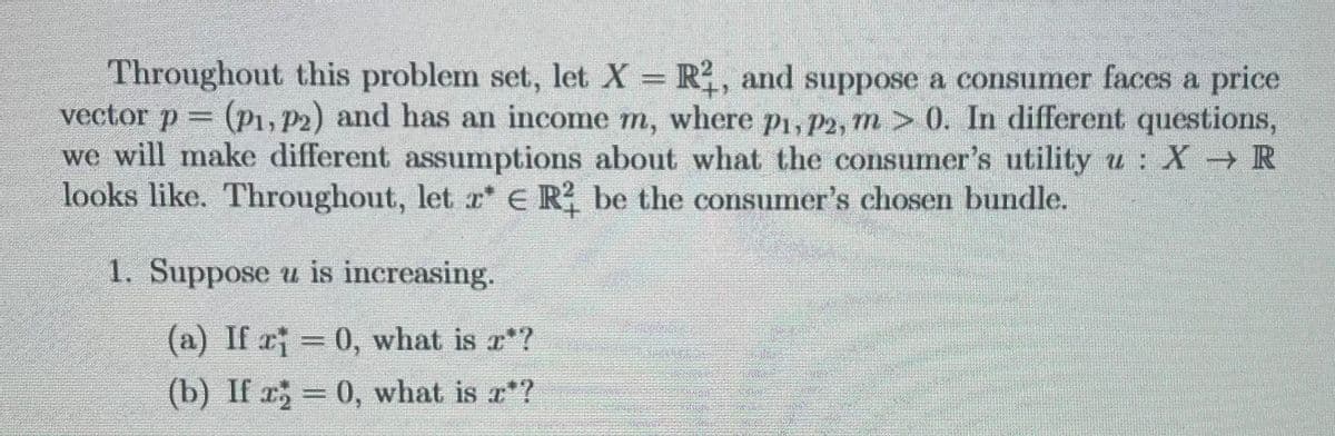 Throughout this problem set, let X = R2, and suppose a consumer faces a price
vector p = (P1, P2) and has an income m, where p₁, p2, m > 0. In different questions,
we will make different assumptions about what the consumer's utility u : X → R
looks like. Throughout, let z* € R² be the consumer's chosen bundle.
1. Suppose u is increasing.
(a) If x = 0, what is r*?
(b) If x = 0, what is r*?