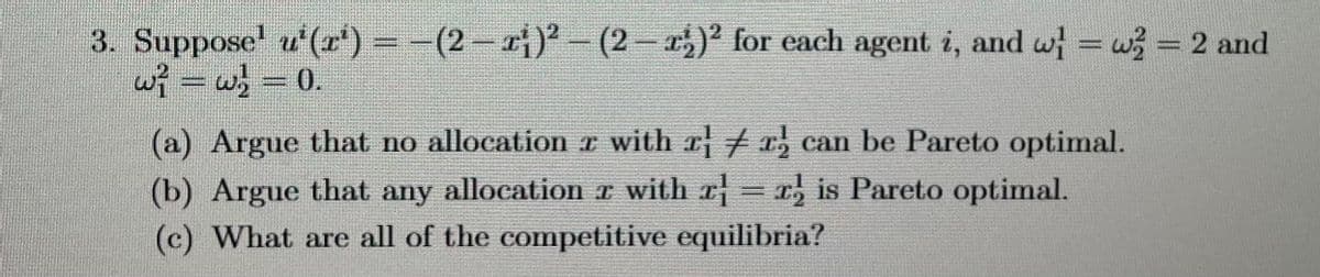 3. Suppose' u¹(x¹) − − (2 − ¹;)² – (2 − ¹;)² for each agent i, and w} = w = 2 and
w} = w} = 0.
(a) Argue that no allocation z with r¦ ‡ r, can be Pareto optimal.
(b) Argue that any allocation z with r = ris Pareto optimal.
r
(c) What are all of the competitive equilibria?
