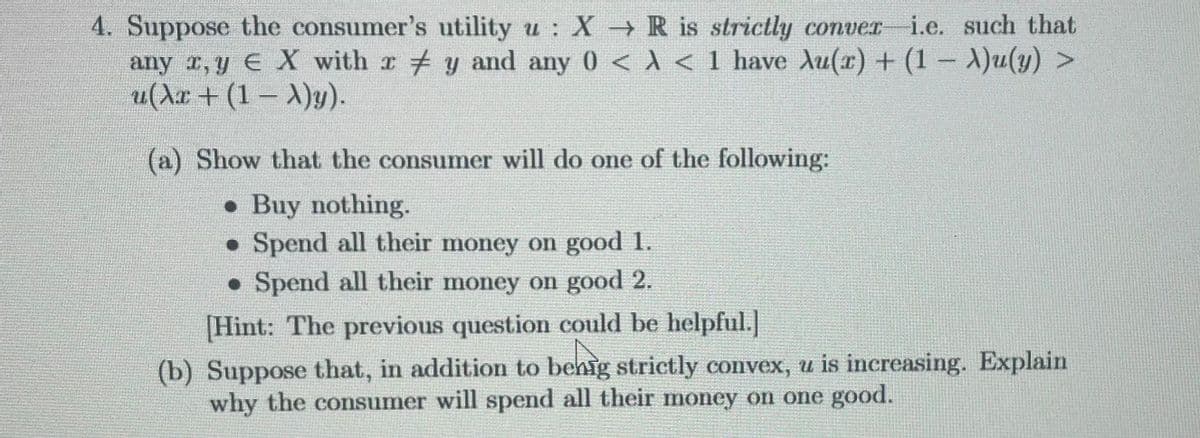 4. Suppose the consumer's utility u: X → R is strictly conver-i.e. such that
any x, y EX with ry and any 0 <A < 1 have Au(x) + (1 - A)u(y) >
u(λx + (1 − A)y).
(a) Show that the consumer will do one of the following:
. Buy nothing.
. Spend all their money on good 1.
• Spend all their money on good 2.
[Hint: The previous question could be helpful.]
(b) Suppose that, in addition to behig strictly convex, u is increasing. Explain
why the consumer will spend all their money on one good.