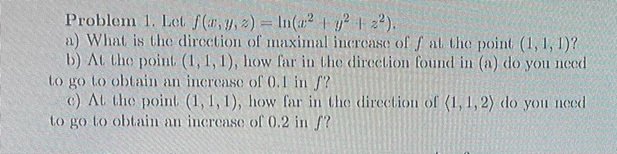 Problem 1. Let f(x, y, z) = ln(² | y² | 2²).
a) What is the direction of maximal increase of f at the point (1, 1, 1)?
b) At the point (1, 1, 1), how far in the direction found in (a) do you need.
to go to obtain an increase of 0.1 in /?
c) At the point (1, 1, 1), how far in the direction of (1, 1, 2) do you need.
to go to obtain an increase of 0.2 in /?