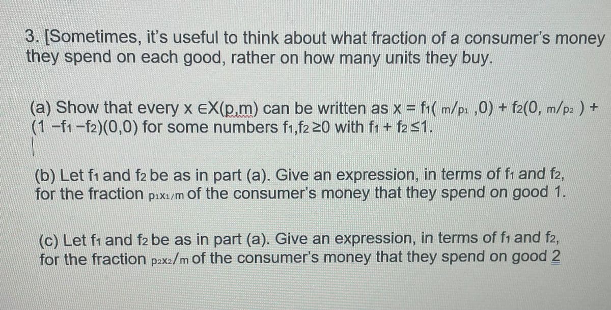 3. [Sometimes, it's useful to think about what fraction of a consumer's money
they spend on each good, rather on how many units they buy.
(a) Show that every x EX(p,m) can be written as x = f1(m/p₁,0) + f2(0, m/p2 ) +
(1-f1-f2)(0,0) for some numbers f1,f2 20 with f1 + f2 ≤1.
(b) Let f1 and f2 be as in part (a). Give an expression, in terms of f1 and f2,
for the fraction pix₁/m of the consumer's money that they spend on good 1.
(c) Let f1 and f2 be as in part (a). Give an expression, in terms of f1 and f2,
for the fraction p2x2/m of the consumer's money that they spend on good 2