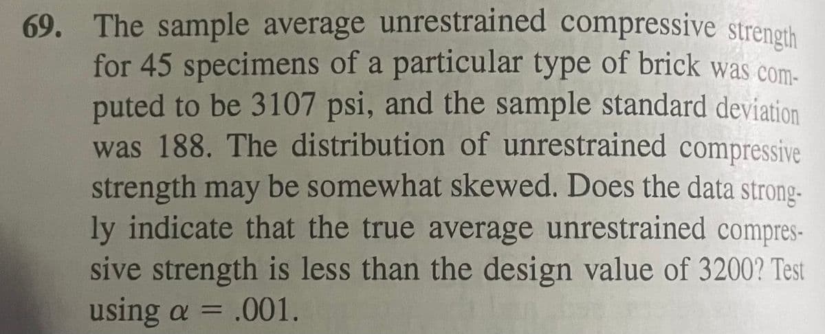 69. The sample average unrestrained compressive strength
for 45 specimens of a particular type of brick was com-
puted to be 3107 psi, and the sample standard deviation
was 188. The distribution of unrestrained compressive
strength may be somewhat skewed. Does the data strong-
ly indicate that the true average unrestrained compres-
sive strength is less than the design value of 3200? Test
using a = .001.