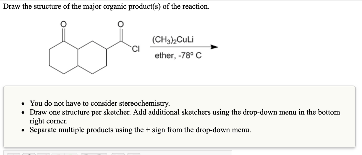 Draw the structure of the major organic product(s) of the reaction.
(CH3)2CuLi
CI
ether, -78° C
• You do not have to consider stereochemistry.
• Draw one structure per sketcher. Add additional sketchers using the drop-down menu in the bottom
right corner.
Separate multiple products using the + sign from the drop-down menu.
