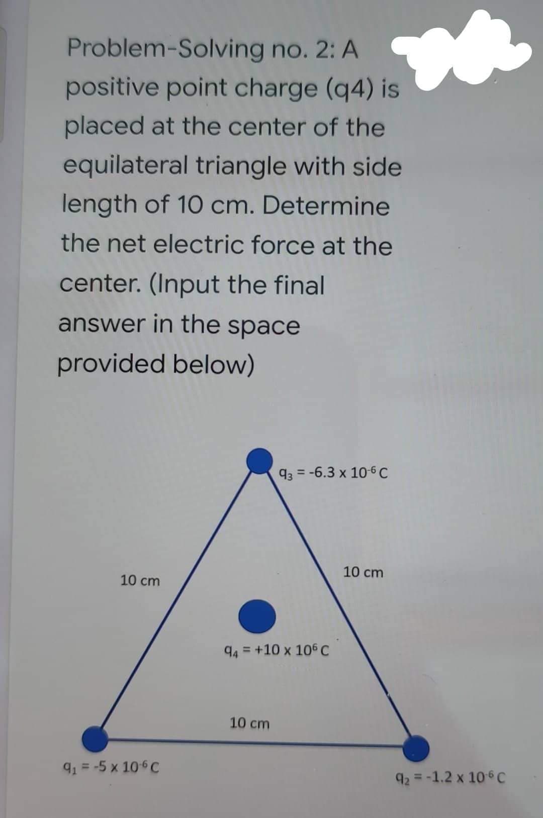 Problem Solving no. 2: A
positive point charge (q4) is
placed at the center of the
equilateral triangle with side
length of 10 cm. Determine
the net electric force at the
center. (Input the final
answer in the space
provided below)
10 cm
9₁ = -5 x 10-6 C
93-6.3 x 10-6 C
10 cm
94 +10 x 106 C
=
10 cm
92 -1.2 x 106 C