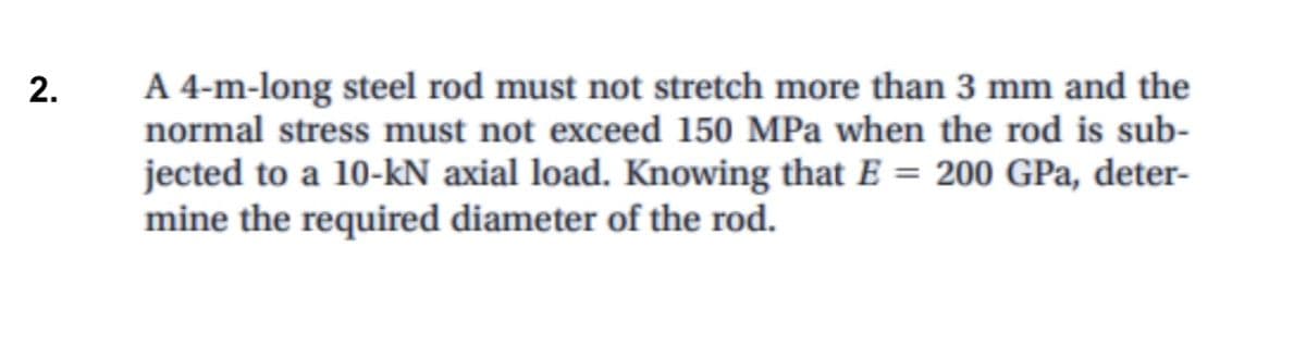 A 4-m-long steel rod must not stretch more than 3 mm and the
normal stress must not exceed 150 MPa when the rod is sub-
jected to a 10-kN axial load. Knowing that E = 200 GPa, deter-
mine the required diameter of the rod.
2.
