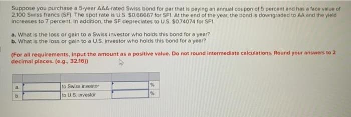 Suppose you purchase a 5-year AAA-rated Swiss bond for par that is paying an annual coupon of 5 percent and has a face value of
2,100 Swiss francs (SF). The spot rate is US $0.66667 for SF1. At the end of the year, the bond is downgraded to AA and the yield
increases to 7 percent. In addition, the SF depreciates to U.S. $0.74074 for SF1.
a. What is the loss or gain to a Swiss investor who holds this bond for a year?
b. What is the loss or gain to a U.S. Investor who holds this bond for a year?
1
(For all requirements, input the amount as a positive value. Do not round intermediate calculations, Round your answers to 2
decimal places. (e.g., 32.16))
a.
b.
to Swiss investor
to U.S. investor
%
%