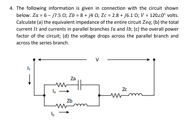 4. The following information is given in connection with the circuit shown
below: Za = 6 - j7.5 N; Zb = 8 + j4 N; Zc = 2.8 + j6.1 N; V = 12020° volts.
Calculate (a) the equivalent impedance of the entire circuit Zeq; (b) the total
current It and currents in parallel branches Ia and Ib; (c) the overall power
factor of the circuit; (d) the voltage drops across the parallel branch and
across the series branch.
V
Za
Zc
Zb
