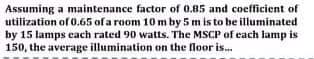 Assuming a maintenance factor of 0.85 and coefficient of
utilization of 0.65 of a room 10 m by 5 m is to be illuminated
by 15 lamps each rated 90 watts. The MSCP of each lamp is
150, the average illumination on the floor is.
