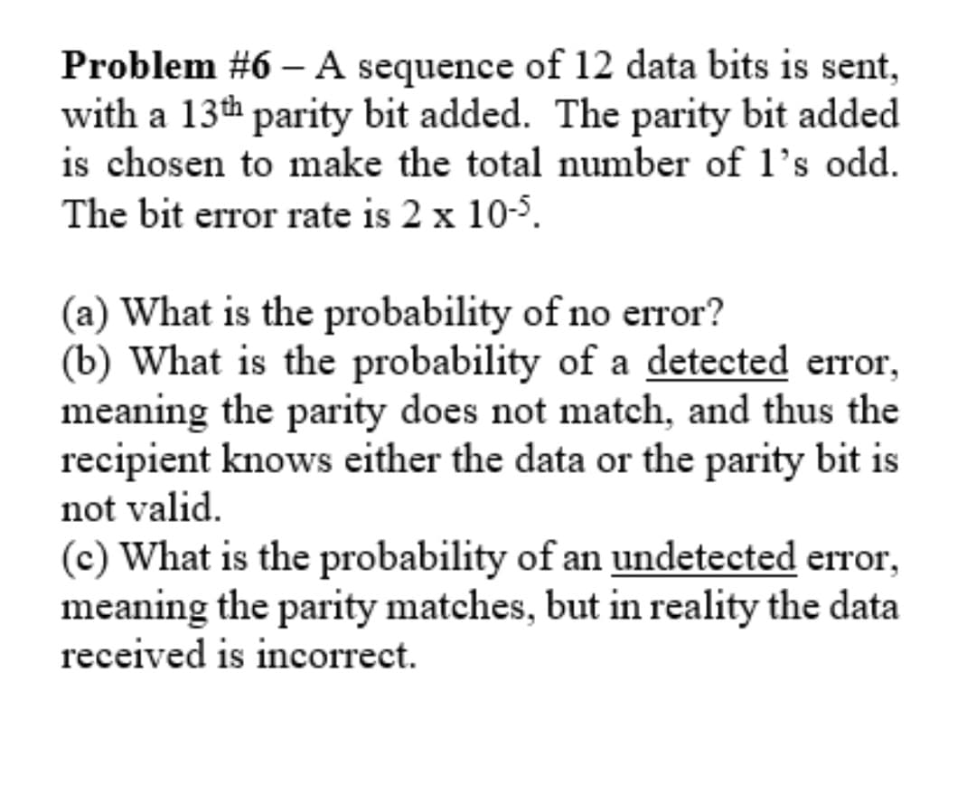 Problem #6 – A sequence of 12 data bits is sent,
with a 13th parity bit added. The parity bit added
is chosen to make the total number of 1's odd.
|
The bit error rate is 2 x 10-5.
(a) What is the probability of no error?
(b) What is the probability of a detected error,
meaning the parity does not match, and thus the
recipient knows either the data or the parity bit is
not valid.
(c) What is the probability of an undetected error,
meaning the parity matches, but in reality the data
received is incorrect.
