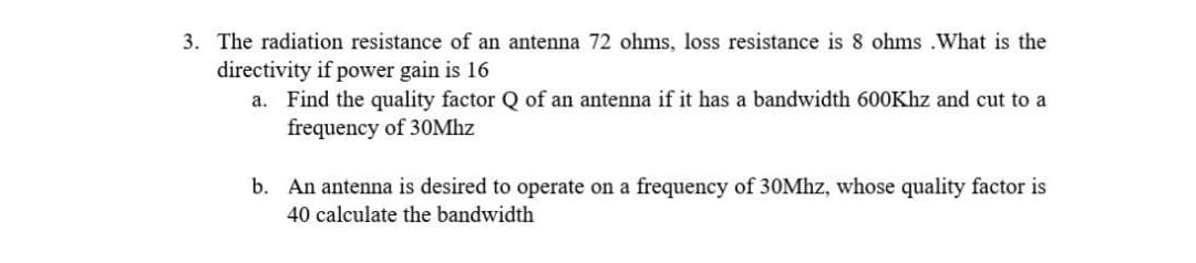 3. The radiation resistance of an antenna 72 ohms, loss resistance is 8 ohms .What is the
directivity if power gain is 16
a. Find the quality factor Q of an antenna if it has a bandwidth 600Khz and cut to a
frequency of 30Mhz
b. An antenna is desired to operate on a frequency of 30Mhz, whose quality factor is
40 calculate the bandwidth
