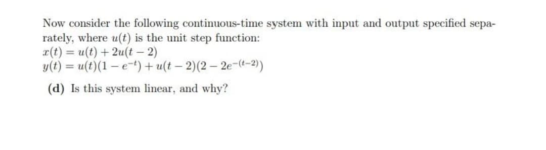 Now consider the following continuous-time system with input and output specified sepa-
rately, where u(t) is the unit step function:
r(t) = u(t) + 2u(t- 2)
y(t) = u(t)(1 – e-) + u(t – 2)(2 – 2e-(t-2)
%3D
(d) Is this system linear, and why?
