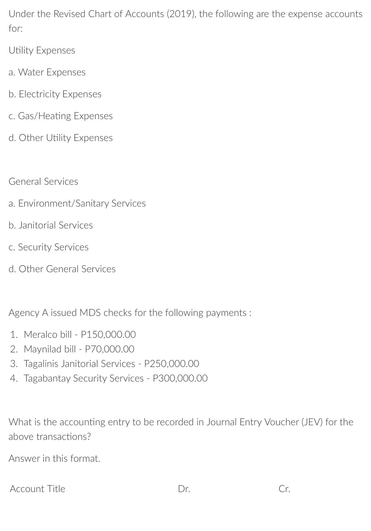 Under the Revised Chart of Accounts (2019), the following are the expense accounts
for:
Utility Expenses
a. Water Expenses
b. Electricity Expenses
c. Gas/Heating Expenses
d. Other Utility Expenses
General Services
a. Environment/Sanitary Services
b. Janitorial Services
C. Security Services
d. Other General Services
Agency A issued MDS checks for the following payments :
1. Meralco bill - P150,000.00
2. Maynilad bill - P70,000.00
3. Tagalinis Janitorial Services - P250,000.00O
4. Tagabantay Security Services - P300,000.00
What is the accounting entry to be recorded in Journal Entry Voucher (JEV) for the
above transactions?
Answer in this format.
Account Title
Dr.
Cr.
