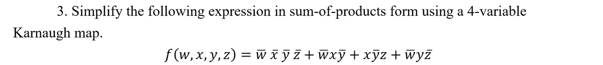 3. Simplify the following expression in sum-of-products form using a 4-variable
Karnaugh map.
f (w, x, y, z) = w xỹz + Wxỹ+xỹz + wyż
