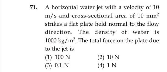 A horizontal water jet with a velocity of 10
m/s and cross-sectional area of 10 mm?
71.
strikes a flat plate held normal to the flow
direction. The density of water is
1000 kg/m³. The total force on the plate due
to the jet is
(1) 100 N
(3) 0.1 N
(2) 10 N
(4) 1 N
