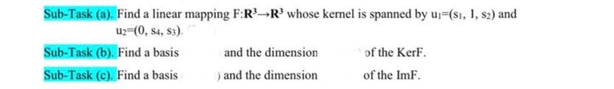 Sub-Task (a). Find a linear mapping F:R³¬R³ whose kernel is spanned by uj=(s1, 1, s2) and
u2-(0, s4, s3).
Sub-Task (b). Find a basis
and the dimension
of the KerF.
Sub-Task (c). Find a basis
) and the dimension
of the ImF.
