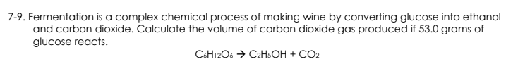 7-9. Fermentation is a complex chemical process of making wine by converting glucose into ethanol
and carbon dioxide. Calculate the volume of carbon dioxide gas produced if 53.0 grams of
glucose reacts.
C6H12O6 → C2H5OH + CO2