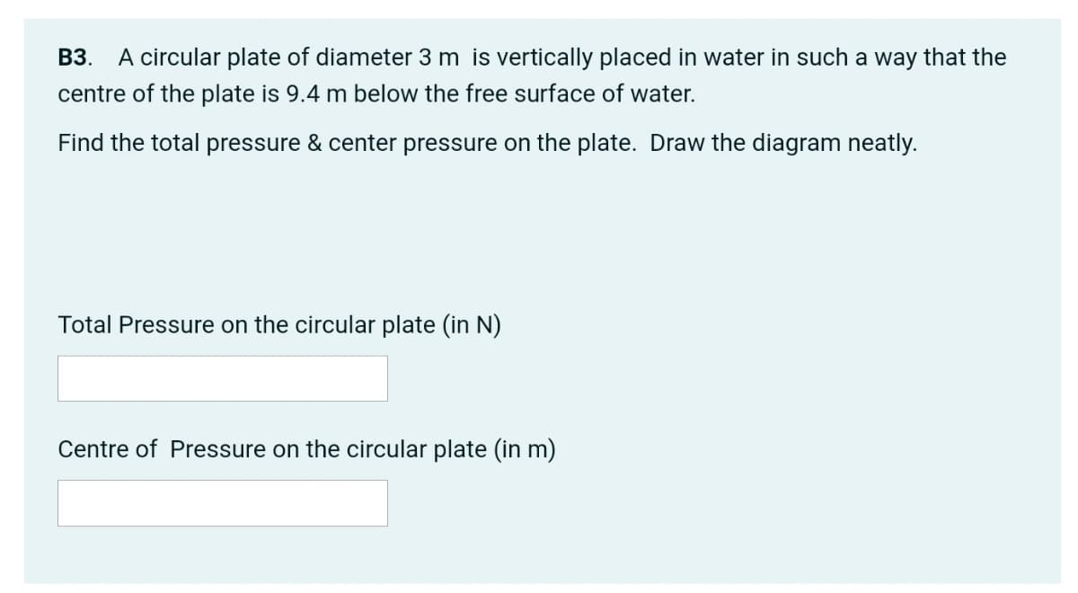ВЗ.
A circular plate of diameter 3 m is vertically placed in water in such a way that the
centre of the plate is 9.4 m below the free surface of water.
Find the total pressure & center pressure on the plate. Draw the diagram neatly.
Total Pressure on the circular plate (in N)
Centre of Pressure on the circular plate (in m)
